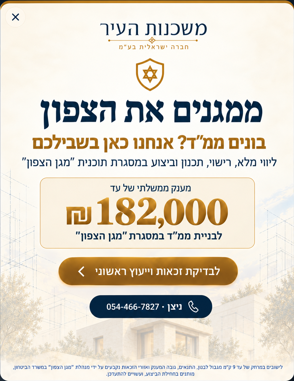 ממגנים את הצפון. בונים ממ"ד? אנחנו כאן בשבילכם. ליווי מלא, רישוי, תכנון וביצוע במסגרת תוכנית "מגן הצפון". מענק ממשלתי של עד 182,000 ש"ח לבניית ממ"ד במסגרת "מגן הצפון". ליישובים במרחק של עד 9 ק״מ מגבול לבנון.